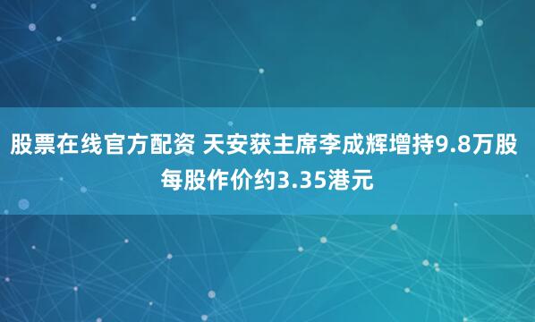 股票在线官方配资 天安获主席李成辉增持9.8万股 每股作价约3.35港元