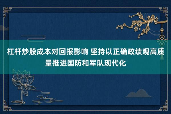 杠杆炒股成本对回报影响 坚持以正确政绩观高质量推进国防和军队现代化