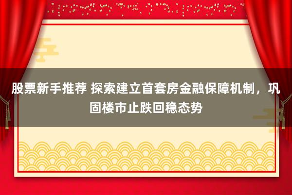 股票新手推荐 探索建立首套房金融保障机制，巩固楼市止跌回稳态势