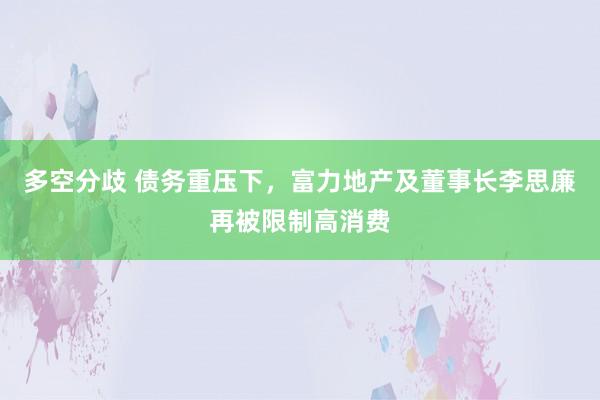 多空分歧 债务重压下，富力地产及董事长李思廉再被限制高消费