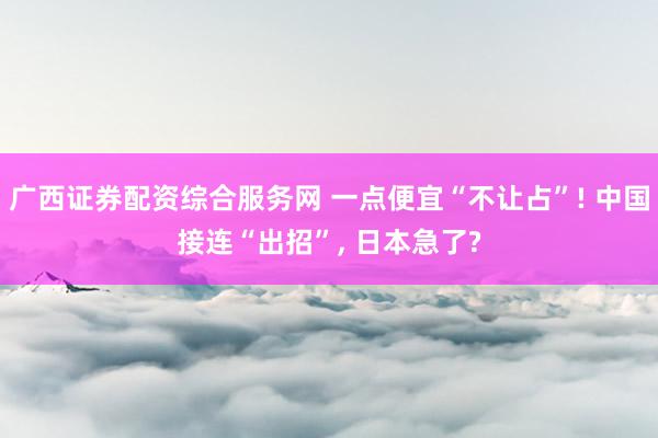 广西证券配资综合服务网 一点便宜“不让占”! 中国接连“出招”, 日本急了?