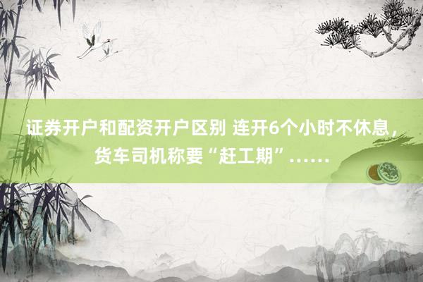 证券开户和配资开户区别 连开6个小时不休息，货车司机称要“赶工期”……