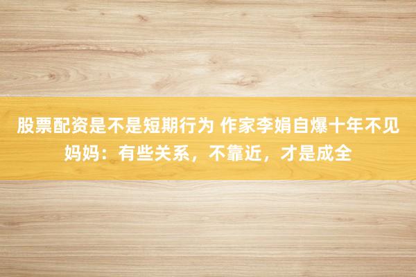 股票配资是不是短期行为 作家李娟自爆十年不见妈妈：有些关系，不靠近，才是成全