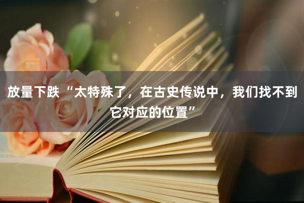 放量下跌 “太特殊了，在古史传说中，我们找不到它对应的位置”