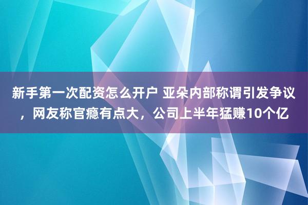 新手第一次配资怎么开户 亚朵内部称谓引发争议，网友称官瘾有点大，公司上半年猛赚10个亿