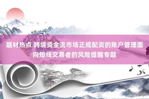 题材热点 跨境资金流市场正规配资的账户管理面向短线交易者的风险提醒专题