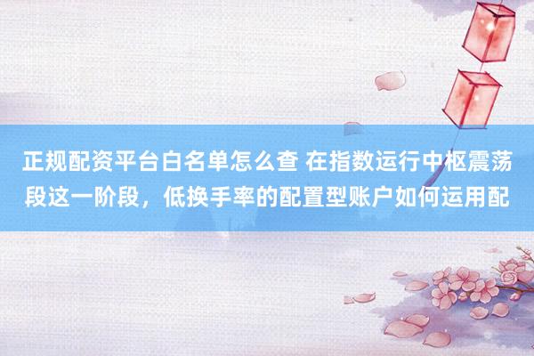 正规配资平台白名单怎么查 在指数运行中枢震荡段这一阶段，低换手率的配置型账户如何运用配