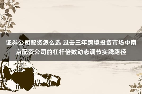 证券公司配资怎么选 过去三年跨境投资市场中南京配资公司的杠杆倍数动态调节实践路径