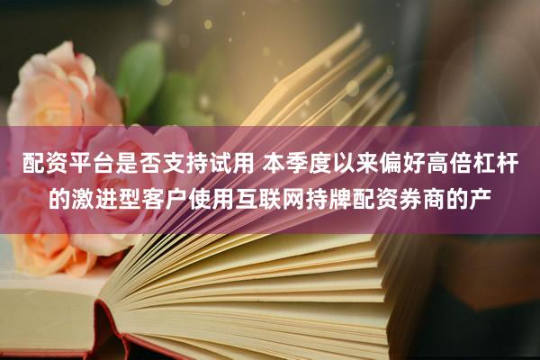 配资平台是否支持试用 本季度以来偏好高倍杠杆的激进型客户使用互联网持牌配资券商的产