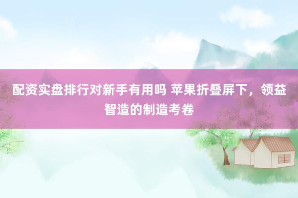配资实盘排行对新手有用吗 苹果折叠屏下，领益智造的制造考卷