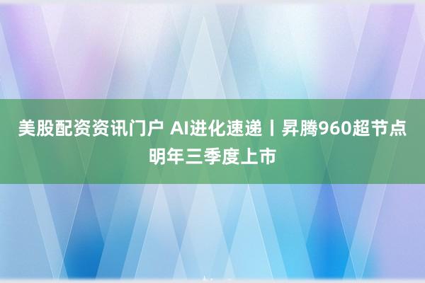 美股配资资讯门户 AI进化速递丨昇腾960超节点明年三季度上市