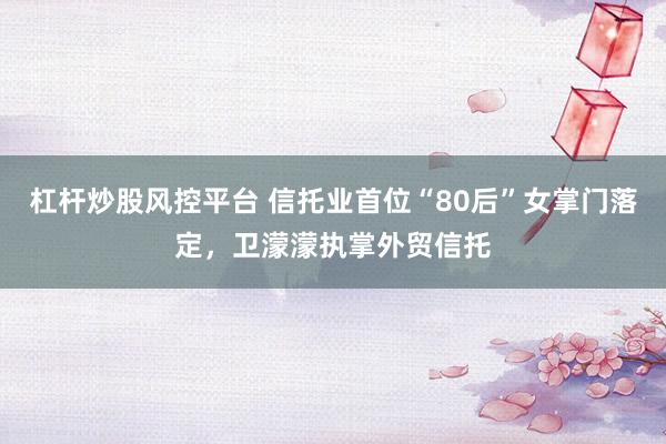 杠杆炒股风控平台 信托业首位“80后”女掌门落定，卫濛濛执掌外贸信托