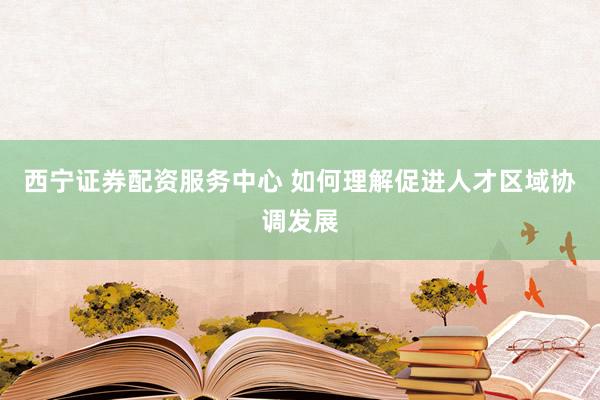 西宁证券配资服务中心 如何理解促进人才区域协调发展