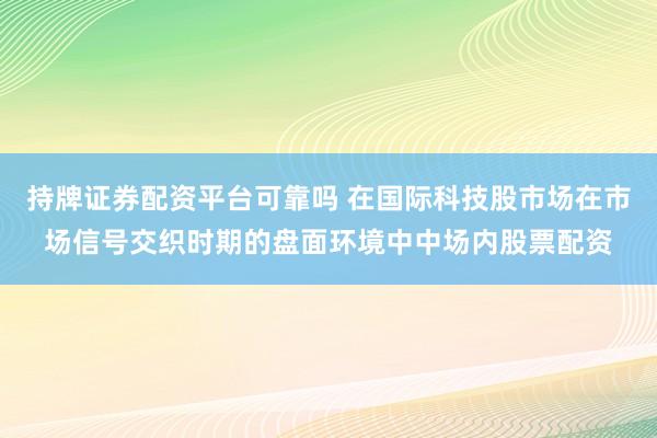 持牌证券配资平台可靠吗 在国际科技股市场在市场信号交织时期的盘面环境中中场内股票配资