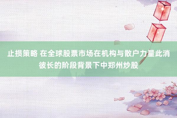 止损策略 在全球股票市场在机构与散户力量此消彼长的阶段背景下中郑州炒股