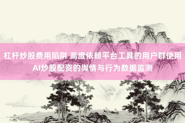 杠杆炒股费用陷阱 高度依赖平台工具的用户群使用AI炒股配资的舆情与行为数据监测