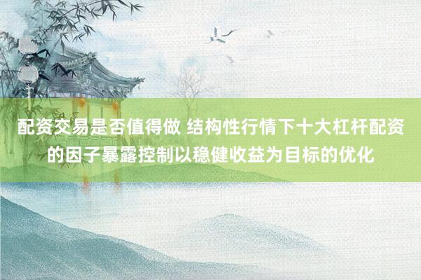 配资交易是否值得做 结构性行情下十大杠杆配资的因子暴露控制以稳健收益为目标的优化