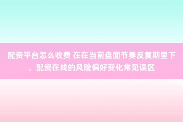 配资平台怎么收费 在在当前盘面节奏反复期里下，配资在线的风险偏好变化常见误区