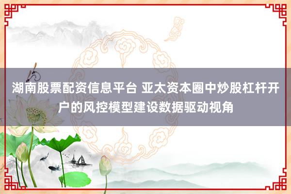 湖南股票配资信息平台 亚太资本圈中炒股杠杆开户的风控模型建设数据驱动视角