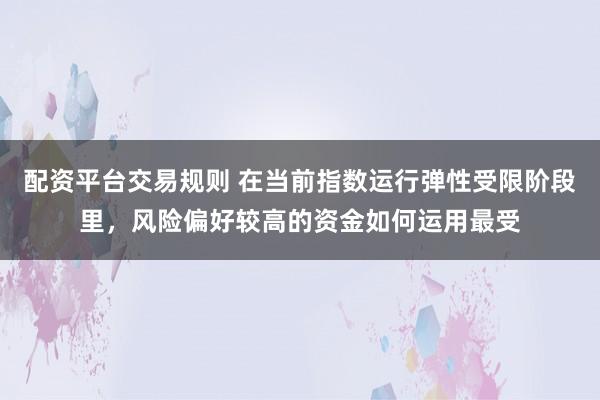 配资平台交易规则 在当前指数运行弹性受限阶段里，风险偏好较高的资金如何运用最受