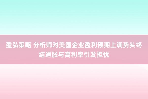 盈弘策略 分析师对美国企业盈利预期上调势头终结通胀与高利率引发担忧