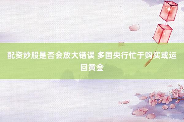 配资炒股是否会放大错误 多国央行忙于购买或运回黄金