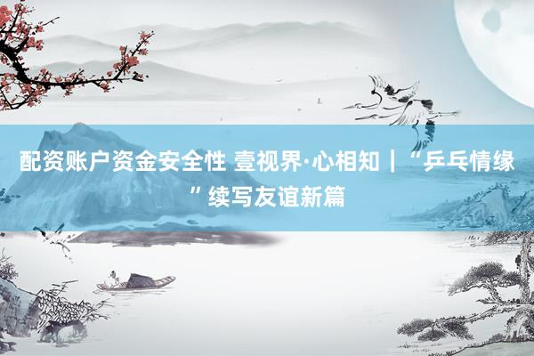 配资账户资金安全性 壹视界·心相知｜“乒乓情缘”续写友谊新篇