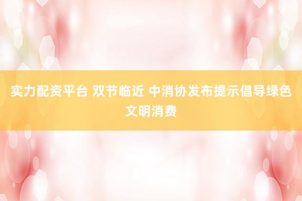 实力配资平台 双节临近 中消协发布提示倡导绿色文明消费