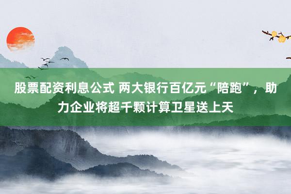 股票配资利息公式 两大银行百亿元“陪跑”，助力企业将超千颗计算卫星送上天