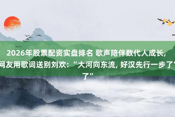 2026年股票配资实盘排名 歌声陪伴数代人成长, 网友用歌词送别刘欢: “大河向东流, 好汉先行一步了”
