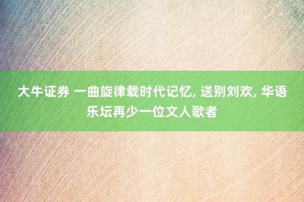 大牛证券 一曲旋律载时代记忆, 送别刘欢, 华语乐坛再少一位文人歌者