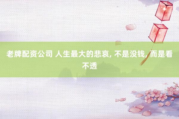 老牌配资公司 人生最大的悲哀, 不是没钱, 而是看不透