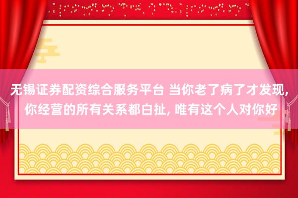 无锡证券配资综合服务平台 当你老了病了才发现, 你经营的所有关系都白扯, 唯有这个人对你好