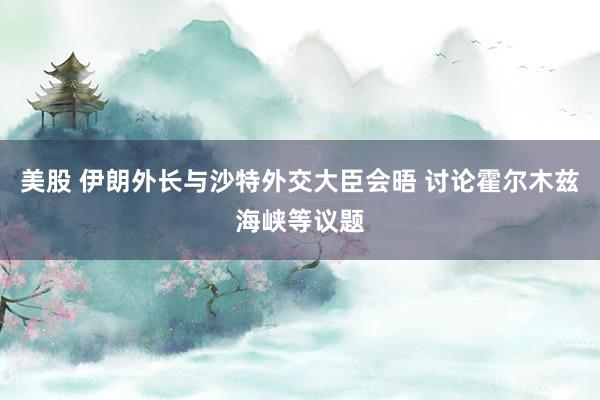美股 伊朗外长与沙特外交大臣会晤 讨论霍尔木兹海峡等议题