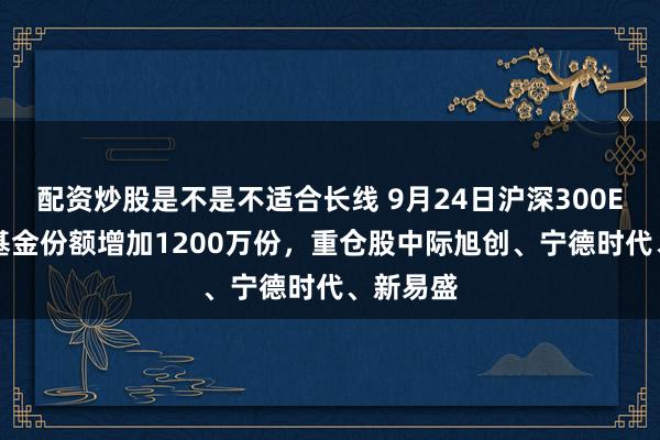 配资炒股是不是不适合长线 9月24日沪深300ETF广发基金份额增加1200万份，重仓股中际旭创、宁德时代、新易盛