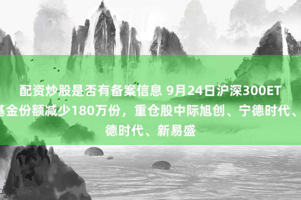 配资炒股是否有备案信息 9月24日沪深300ETF平安基金份额减少180万份，重仓股中际旭创、宁德时代、新易盛