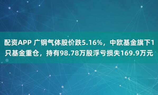 配资APP 广钢气体股价跌5.16%，中欧基金旗下1只基金重仓，持有98.78万股浮亏损失169.9万元