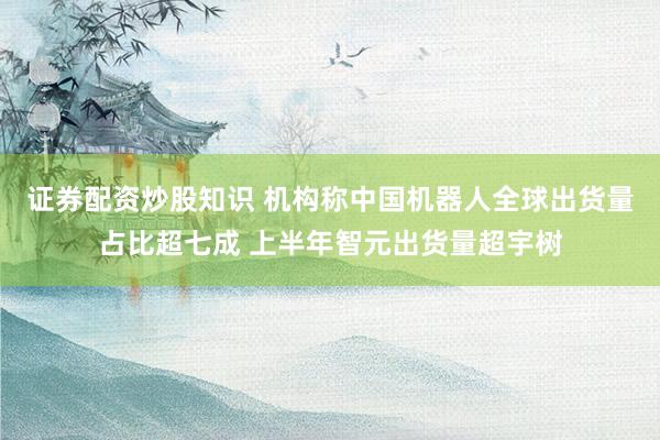 证券配资炒股知识 机构称中国机器人全球出货量占比超七成 上半年智元出货量超宇树