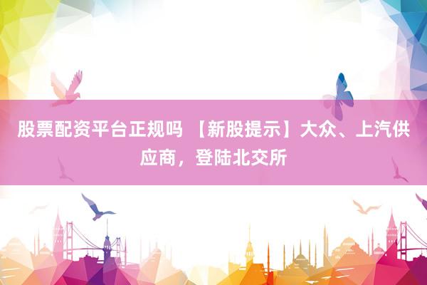 股票配资平台正规吗 【新股提示】大众、上汽供应商，登陆北交所