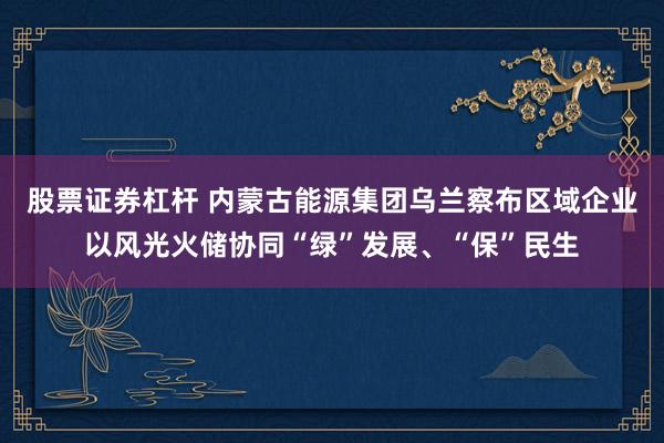 股票证券杠杆 内蒙古能源集团乌兰察布区域企业以风光火储协同“绿”发展、“保”民生