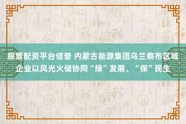 股票配资平台信誉 内蒙古能源集团乌兰察布区域企业以风光火储协同“绿”发展、“保”民生