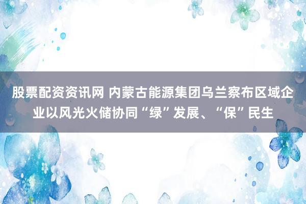 股票配资资讯网 内蒙古能源集团乌兰察布区域企业以风光火储协同“绿”发展、“保”民生