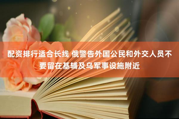 配资排行适合长线 俄警告外国公民和外交人员不要留在基辅及乌军事设施附近