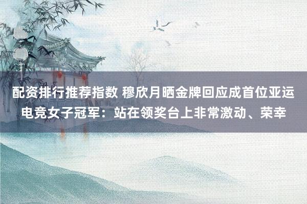 配资排行推荐指数 穆欣月晒金牌回应成首位亚运电竞女子冠军：站在领奖台上非常激动、荣幸