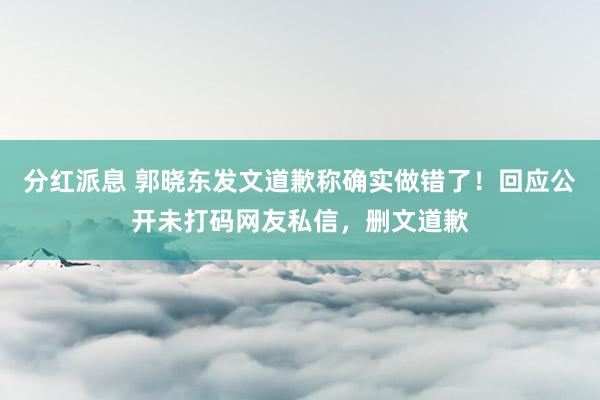 分红派息 郭晓东发文道歉称确实做错了！回应公开未打码网友私信，删文道歉