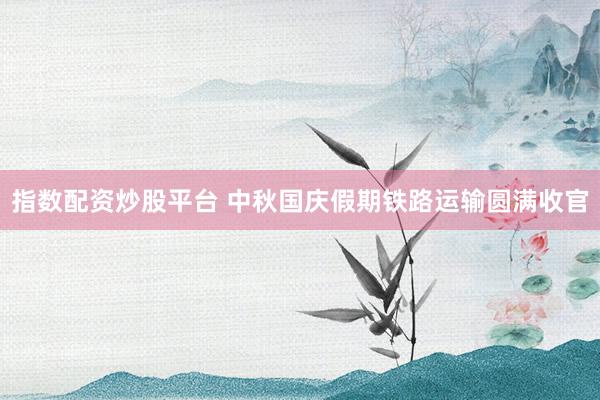 指数配资炒股平台 中秋国庆假期铁路运输圆满收官