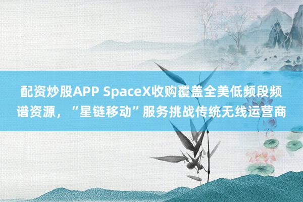 配资炒股APP SpaceX收购覆盖全美低频段频谱资源，“星链移动”服务挑战传统无线运营商