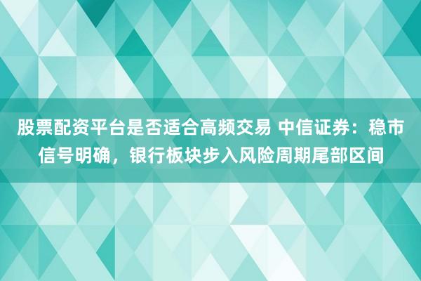 股票配资平台是否适合高频交易 中信证券：稳市信号明确，银行板块步入风险周期尾部区间