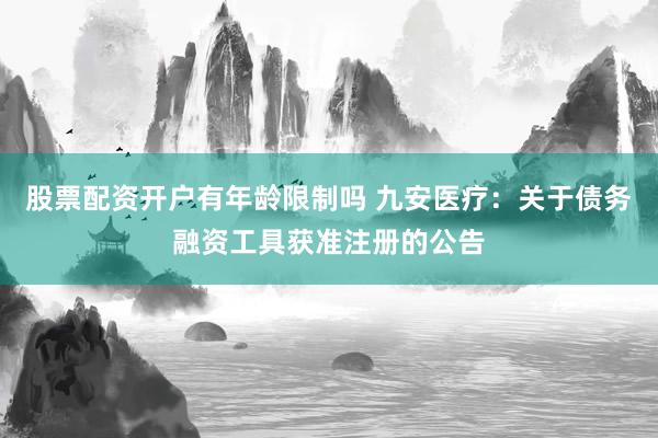 股票配资开户有年龄限制吗 九安医疗：关于债务融资工具获准注册的公告