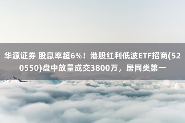 华源证券 股息率超6%！港股红利低波ETF招商(520550)盘中放量成交3800万，居同类第一